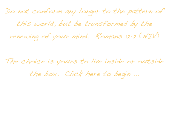 Do not conform any longer to the pattern of this world, but be transformed by the renewing of your mind.  Romans 12:2 (NIV)

The choice is yours to live inside or outside the box.  Click here to begin ... 
RE-CREATING THE LIfE YOU WERE CREATED TO LIVE.  

